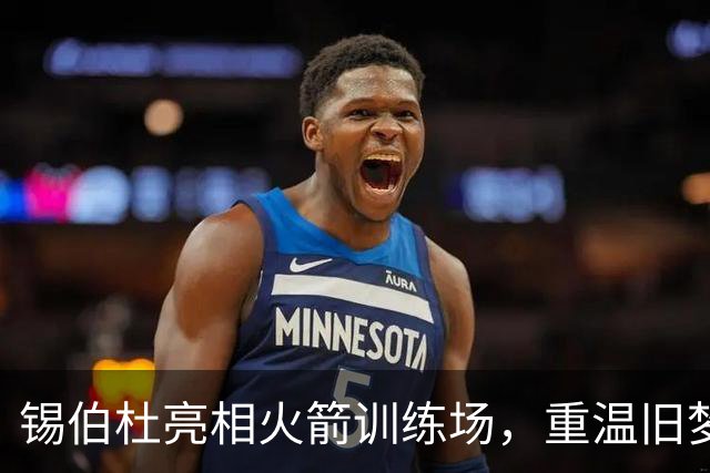 锡伯杜亮相火箭训练场，重温旧梦或将助力未来任职