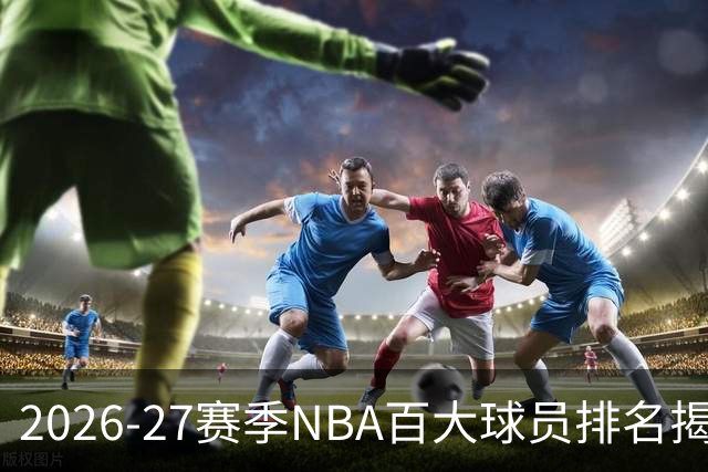 2026-27赛季NBA百大球员排名揭晓：约基奇持续领跑，文班与SGA紧随其后